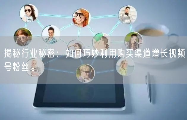 揭秘行业秘密:如何巧妙利用购买渠道增长视频号粉丝。