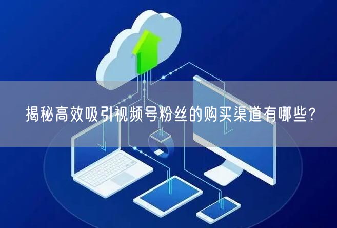 揭秘高效吸引视频号粉丝的购买渠道有哪些?