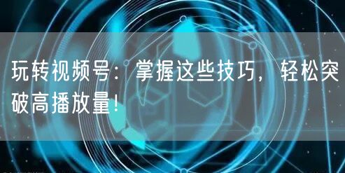 玩转视频号:掌握这些技巧,轻松突破高播放量!