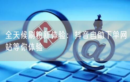 全天候刷粉新体验:抖音自助下单网站等你体验