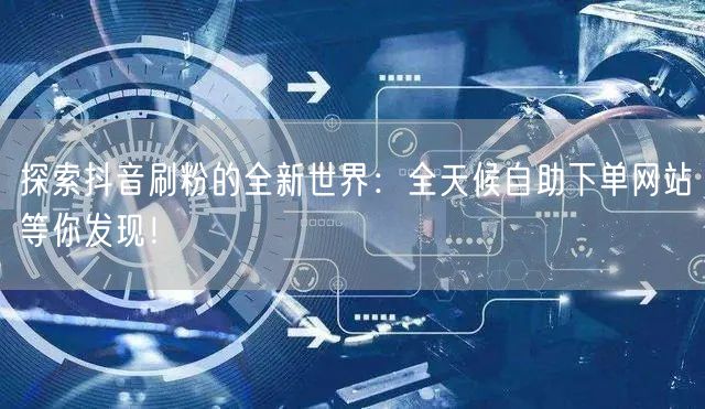 探索抖音刷粉的全新世界:全天候自助下单网站等你发现!