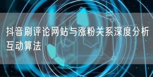 抖音刷评论网站与涨粉关系深度分析互动算法