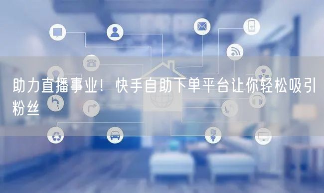 助力直播事业！快手自助下单平台让你轻松吸引粉丝