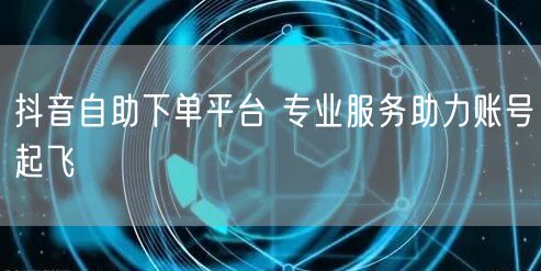 抖音自助下单平台 专业服务助力账号起飞