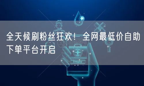 全天候刷粉丝狂欢!全网最低价自助下单平台开启