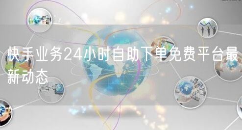 快手业务24小时自助下单免费平台最新动态