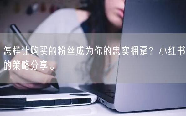 怎样让购买的粉丝成为你的忠实拥趸？小红书的策略分享。
