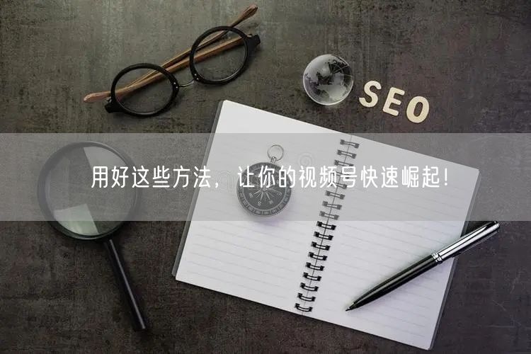 用好这些方法，让你的视频号快速崛起！
