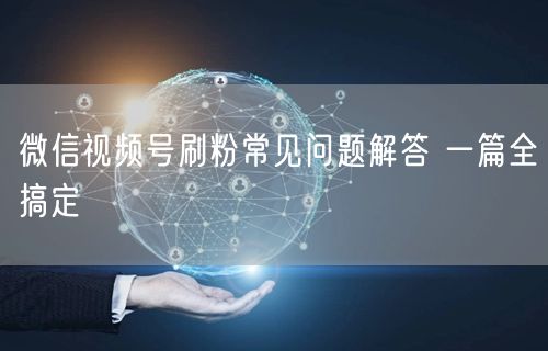 微信视频号刷粉常见问题解答 一篇全搞定